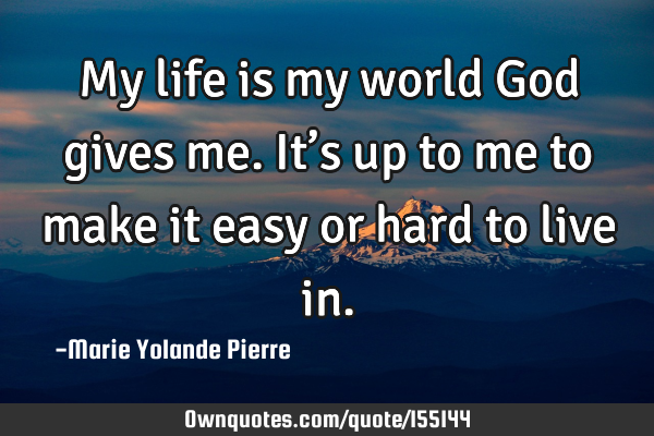 My life is my world God gives me. It’s up to me to make it easy or hard to live