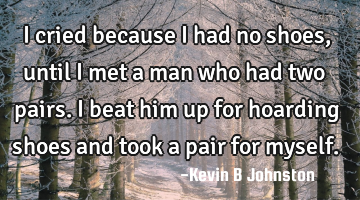 I cried because I had no shoes, until I met a man who had two pairs. I beat him up for hoarding