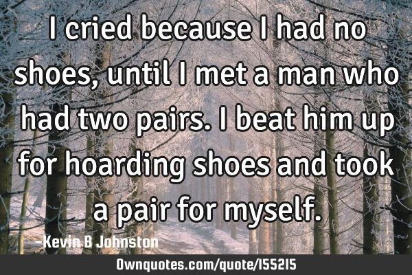 I cried because I had no shoes, until I met a man who had two pairs. I beat him up for hoarding