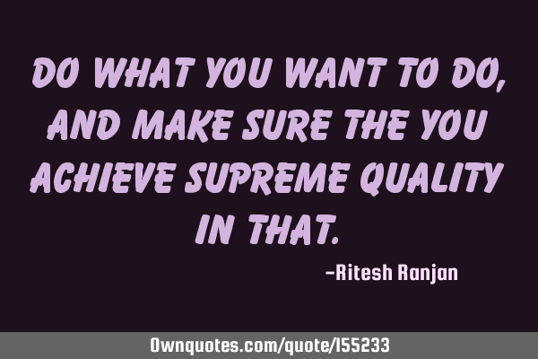 Do what you Want to Do, and make sure the you achieve Supreme Quality in