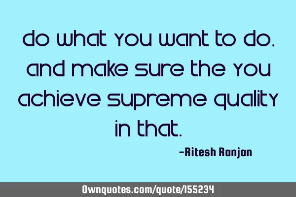 Do what you Want to Do, and make sure the you achieve Supreme Quality in