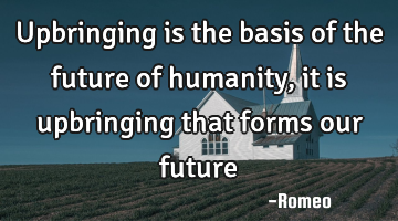 Upbringing is the basis of the future of humanity, it is upbringing that forms our future
