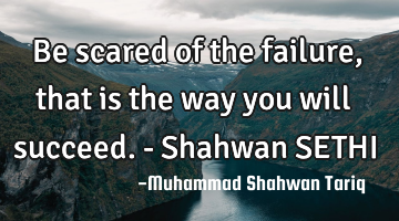 Be scared of the failure, that is the way you will succeed. - Shahwan SETHI