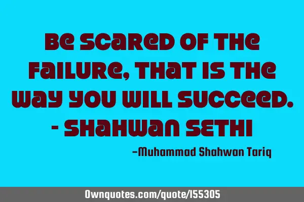 Be scared of the failure, that is the way you will succeed. - Shahwan SETHI