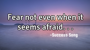 Fear not even when it seems afraid...