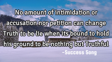 No amount of intimidation or accusation nor petition can change Truth to be lie when its bound to