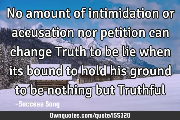 No amount of intimidation or accusation nor petition can change Truth to be lie when its bound to