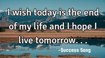 I wish today is the end of my life and I hope I live tomorrow...