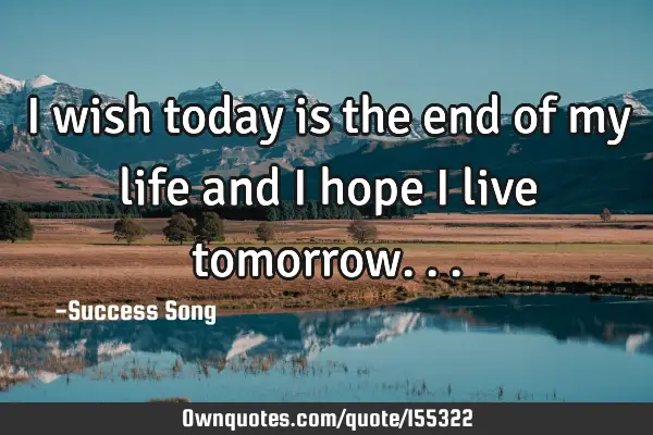 I wish today is the end of my life and I hope I live