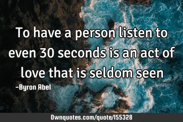 To have a person listen to even 30 seconds is an act of love that is seldom