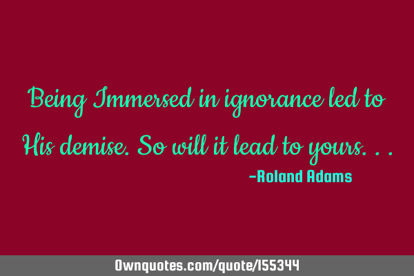 Being Immersed in ignorance led to His demise.So will it lead to