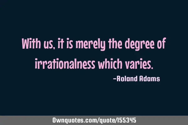With us,it is merely the degree of irrationalness which