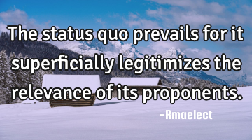 The status quo prevails for it superficially legitimizes the relevance of its proponents.