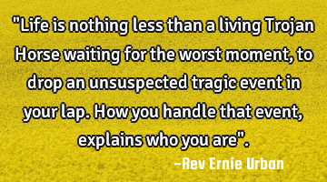 "Life is nothing less than a living Trojan Horse waiting for the worst moment, to drop an