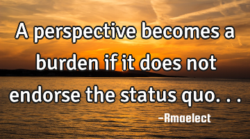 A perspective becomes a burden if it does not endorse the status quo...
