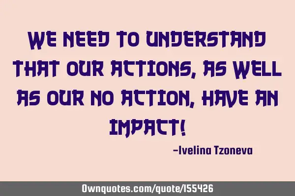 We need to understand that our actions, as well as our no action, have an impact!