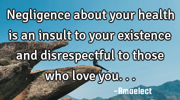 Negligence about your health is an insult to your existence and disrespectful to those who love