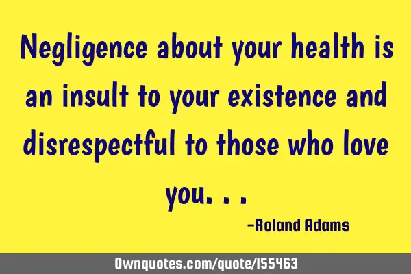 Negligence about your health is an insult to your existence and disrespectful to those who love