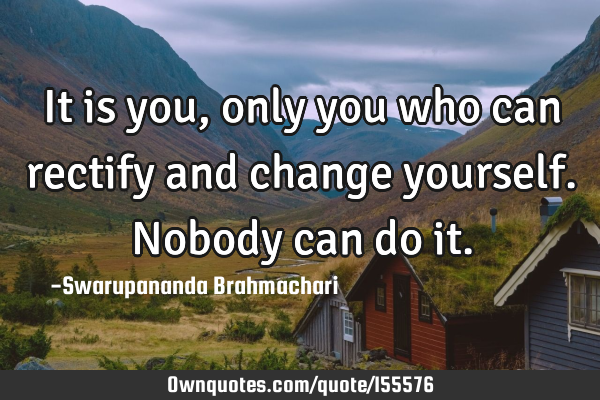 It is you, only you who can rectify and change yourself. Nobody can do