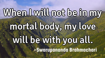 When I will not be in my mortal body, my love will be with you all.