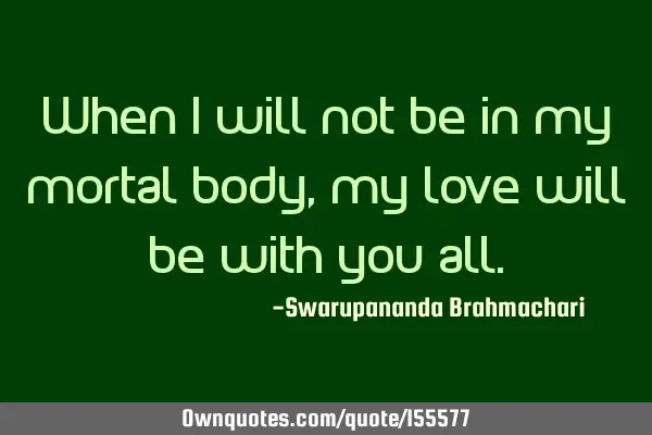 When I will not be in my mortal body, my love will be with you