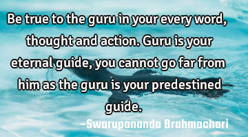 Be true to the guru in your every word, thought and action. Guru is your eternal guide, you cannot