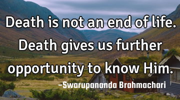 Death is not an end of life. Death gives us further opportunity to know Him.