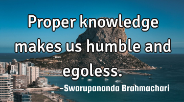 Proper knowledge makes us humble and egoless.