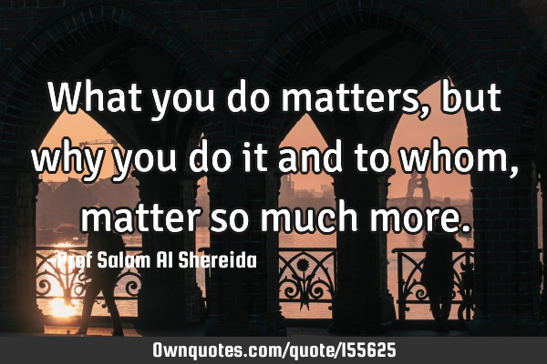 What you do matters, but why you do it and to whom, matter so much