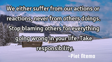 We either suffer from our actions or reactions, never from others doings. Stop blaming others for