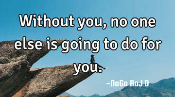 Without you, no one else is going to do for you.
