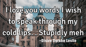 I love you words i wish to speak through my cold lips..stupidly meh