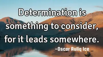 Determination is something to consider, for it leads somewhere.