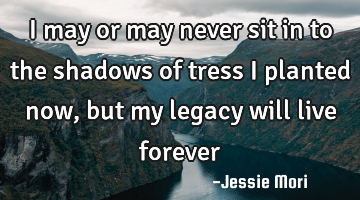 I may or may never sit in to the shadows of tress I planted now, but my legacy will live forever