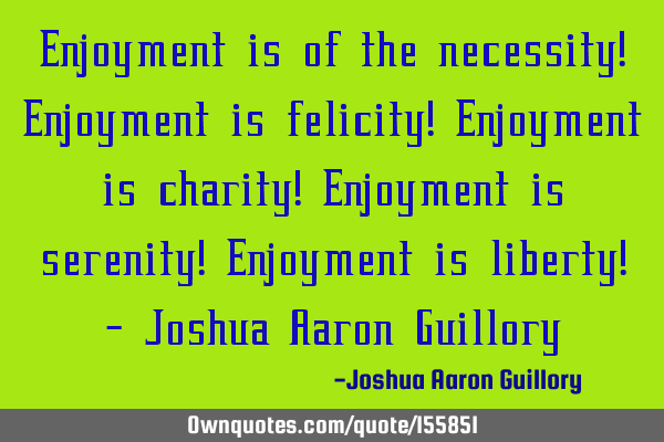 Enjoyment is of the necessity! Enjoyment is felicity! Enjoyment is charity! Enjoyment is serenity! E