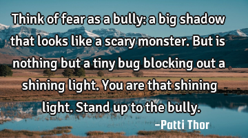Think of fear as a bully: a big shadow that looks like a scary monster. But is nothing but a tiny