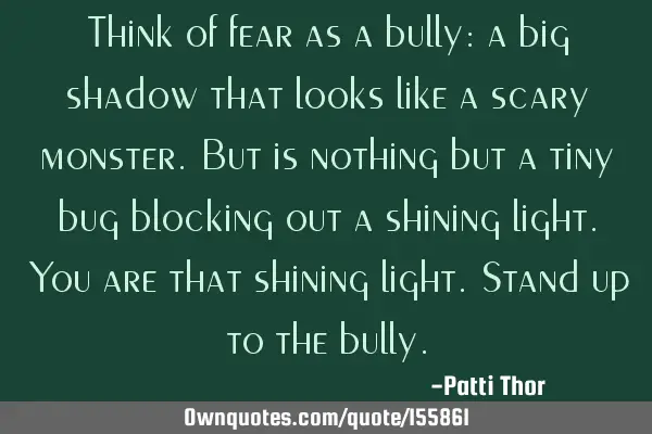 Think of fear as a bully: a big shadow that looks like a scary monster. But is nothing but a tiny