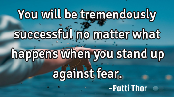 You will be tremendously successful no matter what happens when you stand up against fear.