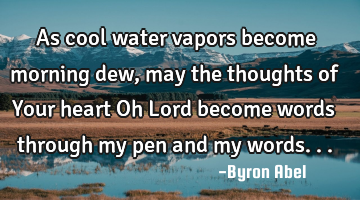 As cool water vapors become morning dew, may the thoughts of Your heart Oh Lord become words
