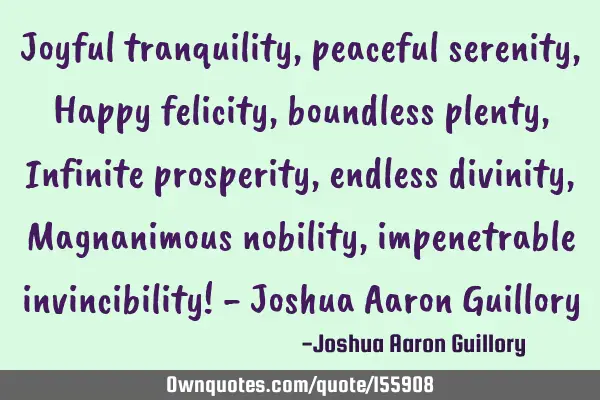 Joyful tranquility, peaceful serenity, Happy felicity, boundless plenty, Infinite prosperity,