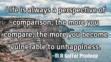 Life is always a perspective of comparison; the more you compare, the more you become vulnerable to
