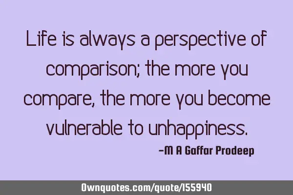 Life is always a perspective of comparison; the more you compare, the more you become vulnerable to