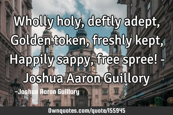 Wholly holy, deftly adept, Golden token, freshly kept, Happily sappy, free spree! - Joshua Aaron G