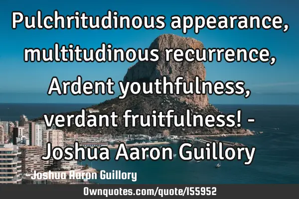 Pulchritudinous appearance, multitudinous recurrence, Ardent youthfulness, verdant fruitfulness! - J