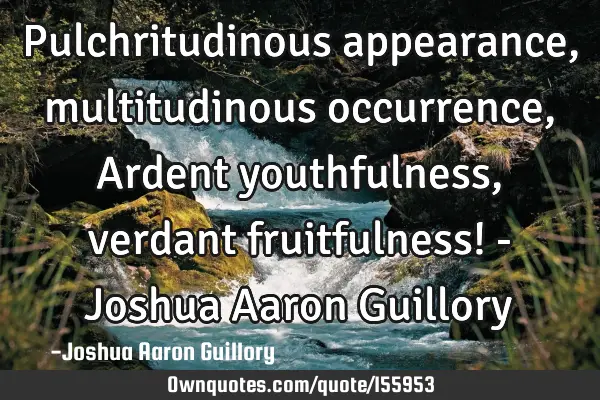 Pulchritudinous appearance, multitudinous occurrence, Ardent youthfulness, verdant fruitfulness! - J