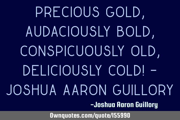 Precious gold, audaciously bold, Conspicuously old, Deliciously cold! - Joshua Aaron G