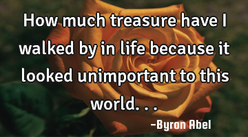How much treasure have I walked by in life because it looked unimportant to this world...