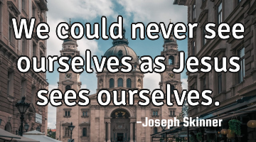 We could never see ourselves as Jesus sees ourselves.