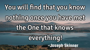 You will find that you know nothing once you have met the One that knows everything!