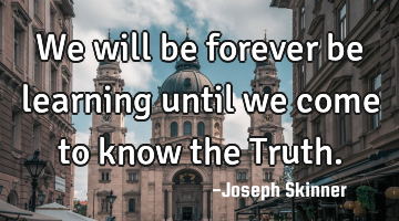 We will be forever be learning until we come to know the Truth.